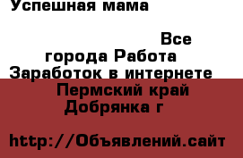  Успешная мама                                                                 - Все города Работа » Заработок в интернете   . Пермский край,Добрянка г.